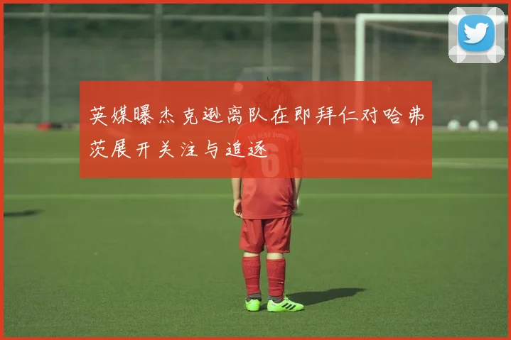英媒曝杰克逊离队在即拜仁对哈弗茨展开关注与追逐