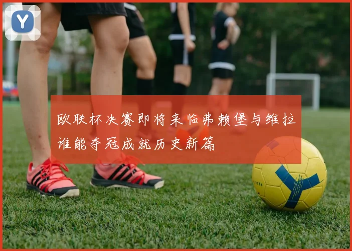 欧联杯决赛即将来临弗赖堡与维拉谁能夺冠成就历史新篇