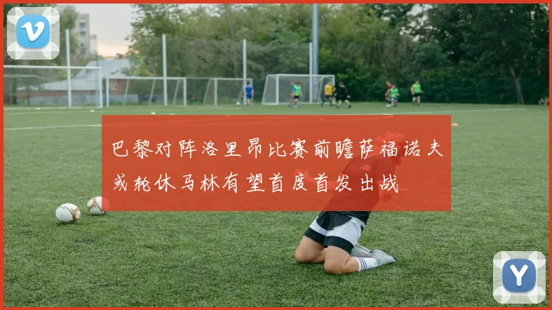 巴黎对阵洛里昂比赛前瞻萨福诺夫或轮休马林有望首度首发出战