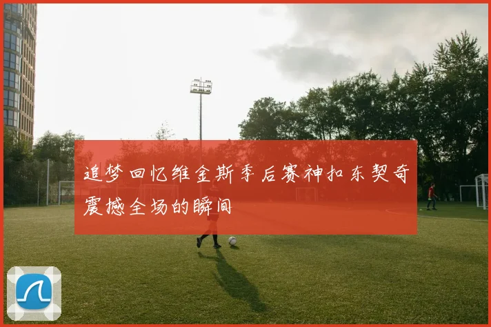 追梦回忆维金斯季后赛神扣东契奇震撼全场的瞬间