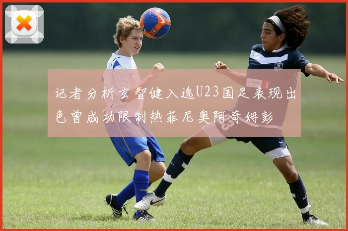 记者分析玄智健入选U23国足表现出色曾成功限制热菲尼奥阿奇姆彭