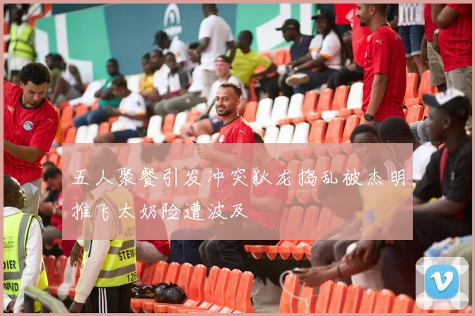 五人聚餐引发冲突狄龙捣乱被杰明推飞太奶险遭波及