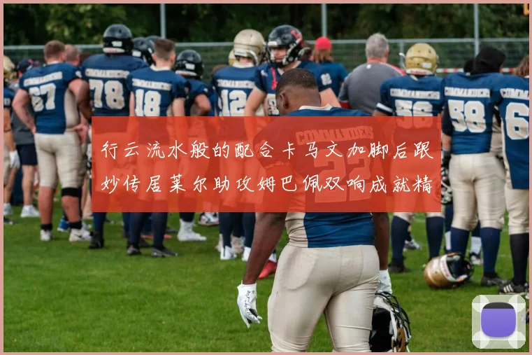 行云流水般的配合卡马文加脚后跟妙传居莱尔助攻姆巴佩双响成就精彩瞬间